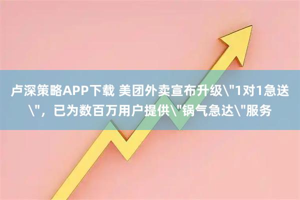 卢深策略APP下载 美团外卖宣布升级＂1对1急送＂，已为数百万用户提供＂锅气急达＂服务