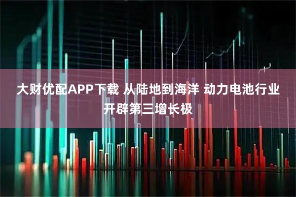 大财优配APP下载 从陆地到海洋 动力电池行业开辟第三增长极