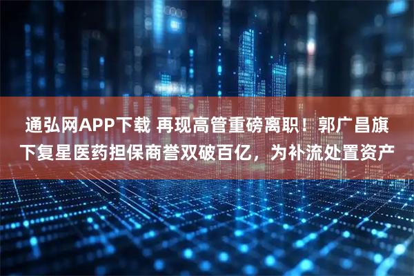 通弘网APP下载 再现高管重磅离职！郭广昌旗下复星医药担保商誉双破百亿，为补流处置资产