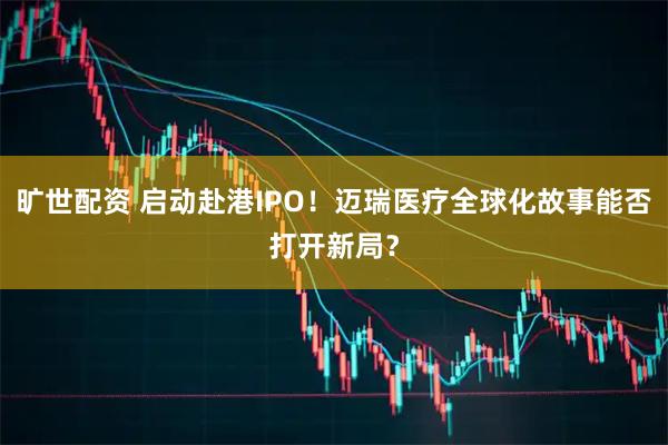 旷世配资 启动赴港IPO！迈瑞医疗全球化故事能否打开新局？