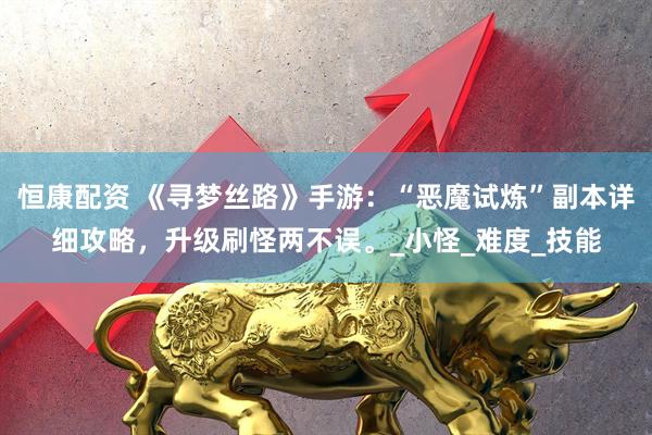 恒康配资 《寻梦丝路》手游：“恶魔试炼”副本详细攻略，升级刷怪两不误。_小怪_难度_技能