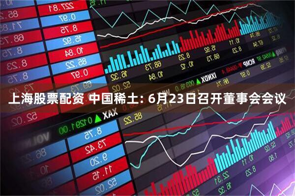 上海股票配资 中国稀土: 6月23日召开董事会会议