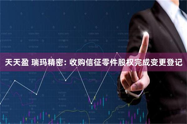 天天盈 瑞玛精密: 收购信征零件股权完成变更登记