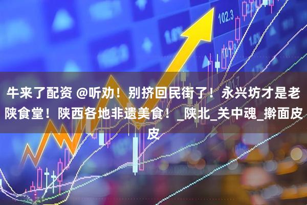 牛来了配资 @听劝!别挤回民街了!永兴坊才是老陕食堂!陕西各地非遗美食!_陕北_关中魂_擀面皮