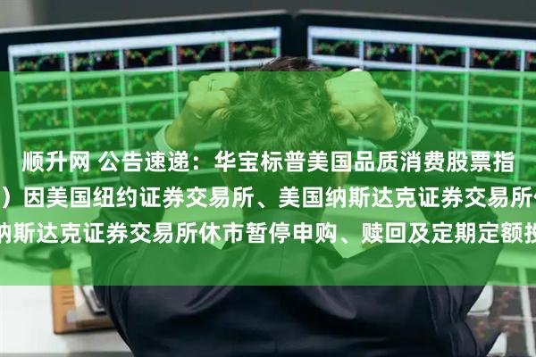顺升网 公告速递:华宝标普美国品质消费股票指数证券投资基金(LOF)因美国纽约证券交易所、美国纳斯达克证券交易所休市暂停申购、赎回及定期定额投资业务