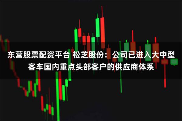 东营股票配资平台 松芝股份：公司已进入大中型客车国内重点头部客户的供应商体系