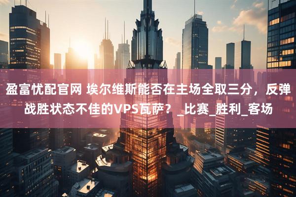 盈富忧配官网 埃尔维斯能否在主场全取三分,反弹战胜状态不佳的VPS瓦萨?_比赛_胜利_客场