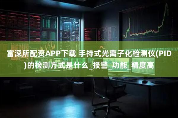 富深所配资APP下载 手持式光离子化检测仪(PID)的检测方式是什么_报警_功能_精度高