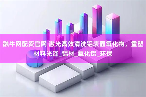 融牛网配资官网 激光高效清洗铝表面氧化物,重塑材料光泽_铝材_氧化铝_环保