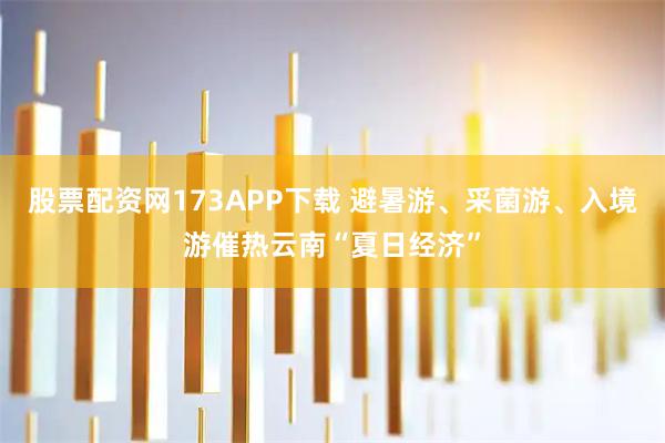 股票配资网173APP下载 避暑游、采菌游、入境游催热云南“夏日经济”