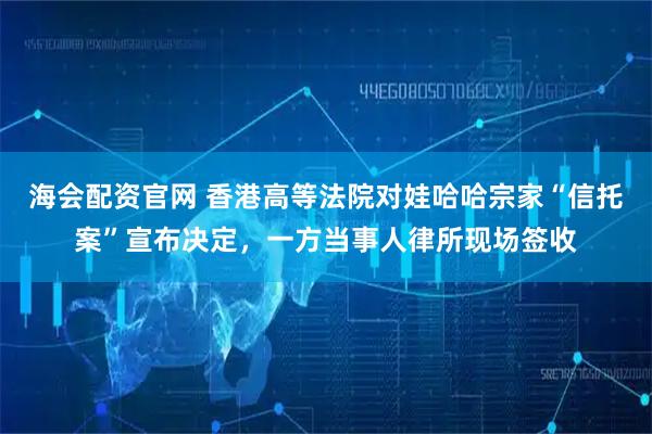 海会配资官网 香港高等法院对娃哈哈宗家“信托案”宣布决定,一方当事人律所现场签收