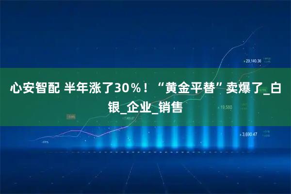 心安智配 半年涨了30%!“黄金平替”卖爆了_白银_企业_销售