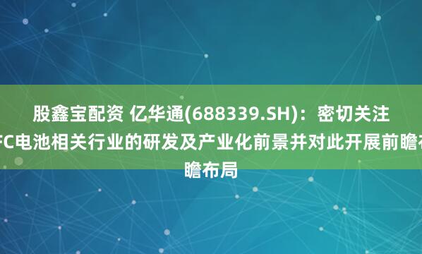股鑫宝配资 亿华通(688339.SH)：密切关注SOFC电池相关行业的研发及产业化前景并对此开展前瞻布局