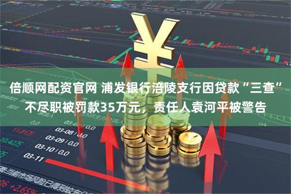 倍顺网配资官网 浦发银行涪陵支行因贷款“三查”不尽职被罚款35万元,责任人袁河平被警告