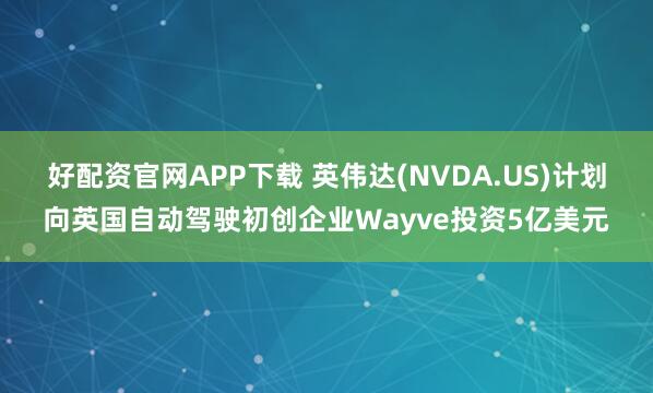 好配资官网APP下载 英伟达(NVDA.US)计划向英国自动驾驶初创企业Wayve投资5亿美元
