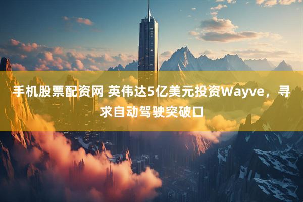 手机股票配资网 英伟达5亿美元投资Wayve,寻求自动驾驶突破口