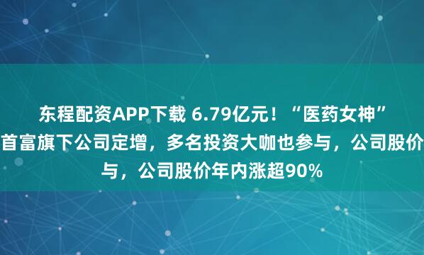 东程配资APP下载 6.79亿元!“医药女神”葛兰参与四川首富旗下公司定增,多名投资大咖也参与,公司股价年内涨超90%