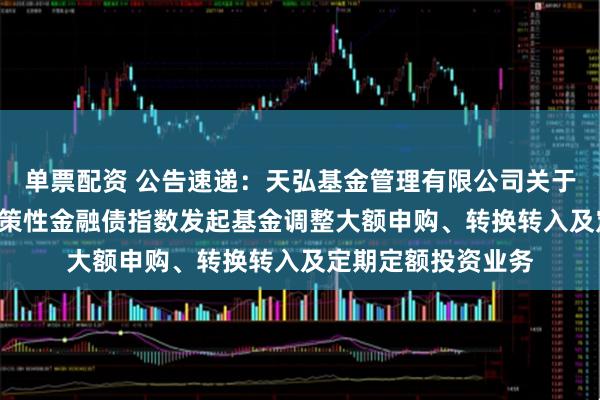 单票配资 公告速递：天弘基金管理有限公司关于天弘中债3-5年政策性金融债指数发起基金调整大额申购、转换转入及定期定额投资业务