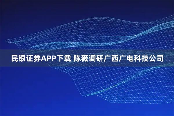 民银证券APP下载 陈薇调研广西广电科技公司
