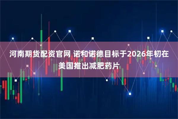 河南期货配资官网 诺和诺德目标于2026年初在美国推出减肥药片