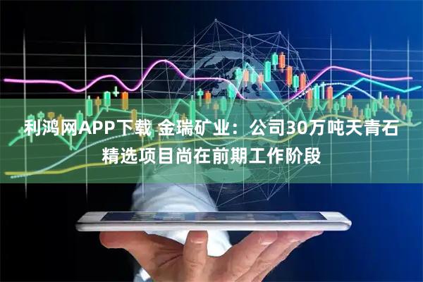 利鸿网APP下载 金瑞矿业：公司30万吨天青石精选项目尚在前期工作阶段