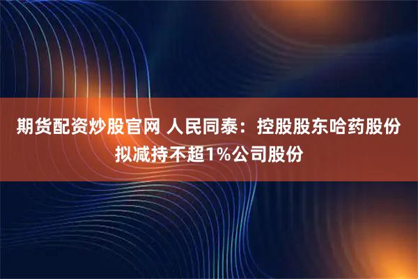 期货配资炒股官网 人民同泰：控股股东哈药股份拟减持不超1%公司股份