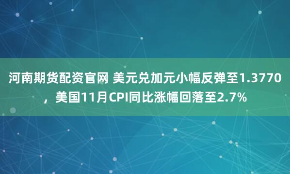 河南期货配资官网 美元兑加元小幅反弹至1.3770，美国11月CPI同比涨幅回落至2.7%