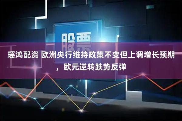瑶鸿配资 欧洲央行维持政策不变但上调增长预期，欧元逆转跌势反弹