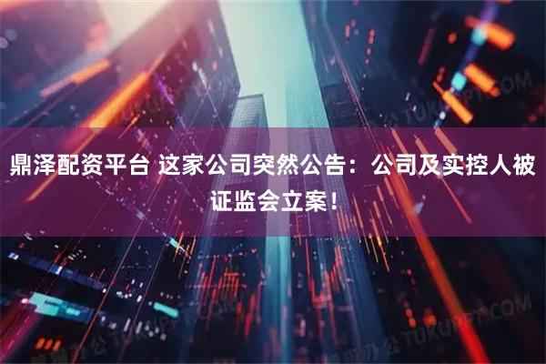 鼎泽配资平台 这家公司突然公告：公司及实控人被证监会立案！