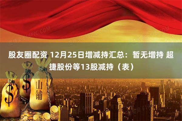 股友圈配资 12月25日增减持汇总：暂无增持 超捷股份等13股减持（表）