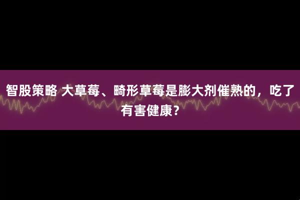 智股策略 大草莓、畸形草莓是膨大剂催熟的，吃了有害健康？