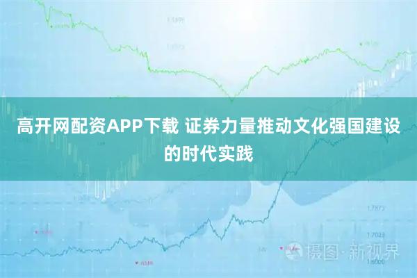 高开网配资APP下载 证券力量推动文化强国建设的时代实践