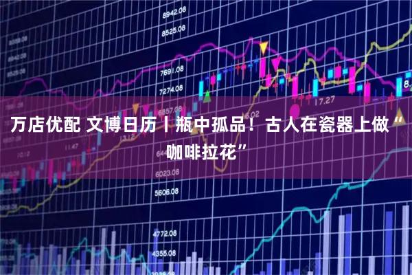 万店优配 文博日历丨瓶中孤品！古人在瓷器上做“咖啡拉花”