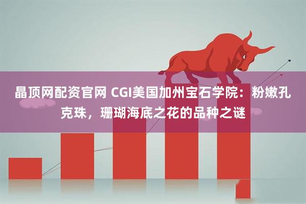 晶顶网配资官网 CGI美国加州宝石学院：粉嫩孔克珠，珊瑚海底之花的品种之谜