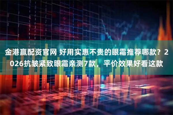 金港赢配资官网 好用实惠不贵的眼霜推荐哪款？2026抗皱紧致眼霜亲测7款，平价效果好看这款