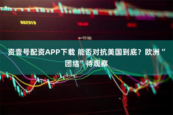 资壹号配资APP下载 能否对抗美国到底？欧洲“团结”待观察