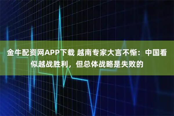 金牛配资网APP下载 越南专家大言不惭：中国看似越战胜利，但总体战略是失败的