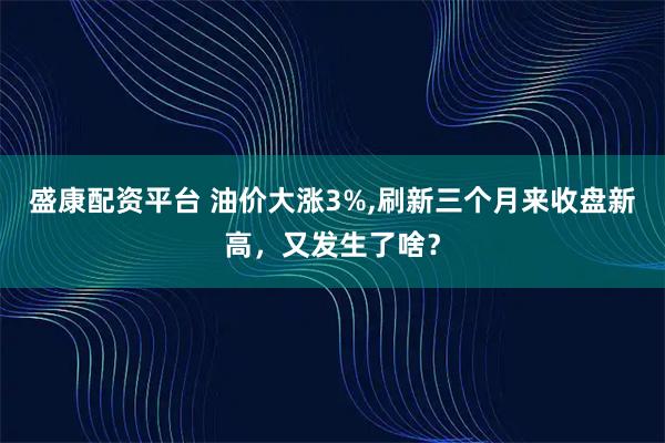盛康配资平台 油价大涨3%,刷新三个月来收盘新高，又发生了啥？