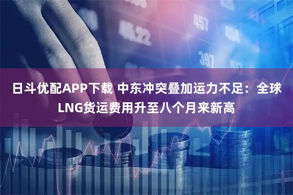 日斗优配APP下载 中东冲突叠加运力不足：全球LNG货运费用升至八个月来新高