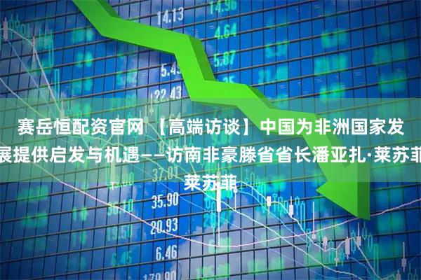 赛岳恒配资官网 【高端访谈】中国为非洲国家发展提供启发与机遇——访南非豪滕省省长潘亚扎·莱苏菲