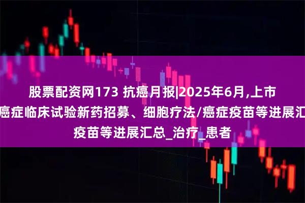 股票配资网173 抗癌月报|2025年6月,上市的抗癌新药、癌症临床试验新药招募、细胞疗法/癌症疫苗等进展汇总_治疗_患者