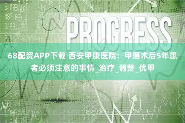 68配资APP下载 西安甲康医院：甲癌术后5年患者必须注意的事情_治疗_调整_优甲