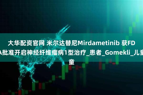 大华配资官网 米尔达替尼Mirdametinib 获FDA批准开启神经纤维瘤病1型治疗_患者_Gomekli_儿童