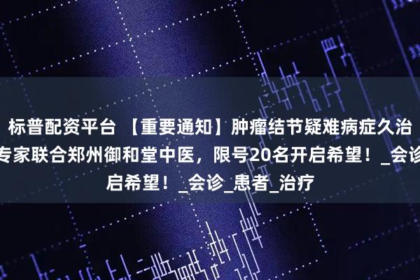 标普配资平台 【重要通知】肿瘤结节疑难病症久治不愈？京豫专家联合郑州御和堂中医，限号20名开启希望！_会诊_患者_治疗