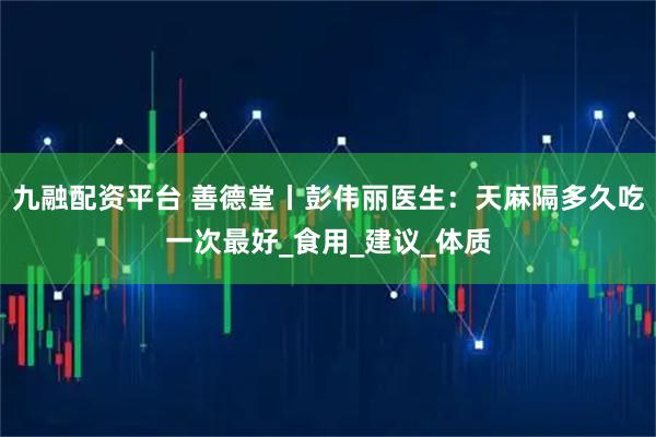 九融配资平台 善德堂丨彭伟丽医生：天麻隔多久吃一次最好_食用_建议_体质