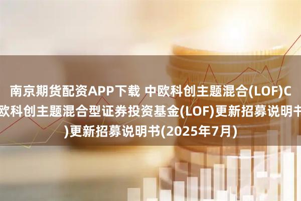 南京期货配资APP下载 中欧科创主题混合(LOF)C,科创中欧: 中欧科创主题混合型证券投资基金(LOF)更新招募说明书(2025年7月)