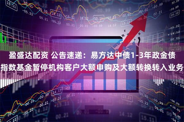盈盛达配资 公告速递：易方达中债1-3年政金债指数基金暂停机构客户大额申购及大额转换转入业务