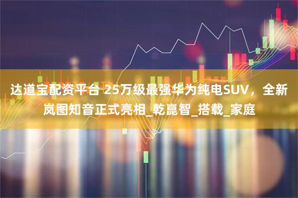 达道宝配资平台 25万级最强华为纯电SUV，全新岚图知音正式亮相_乾崑智_搭载_家庭