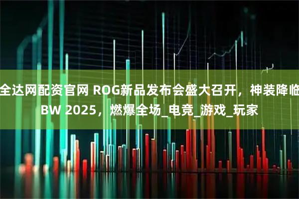 全达网配资官网 ROG新品发布会盛大召开，神装降临BW 2025，燃爆全场_电竞_游戏_玩家