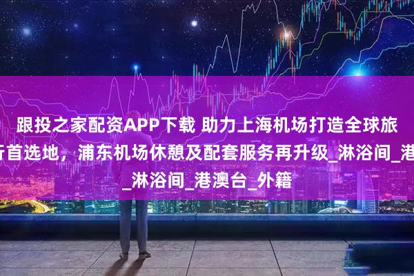 跟投之家配资APP下载 助力上海机场打造全球旅客中转出行首选地，浦东机场休憩及配套服务再升级_淋浴间_港澳台_外籍